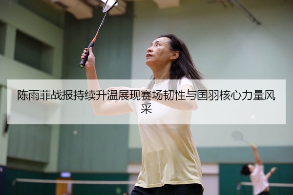 陈雨菲战报持续升温展现赛场韧性与国羽核心力量风采